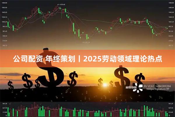 公司配资 年终策划丨2025劳动领域理论热点