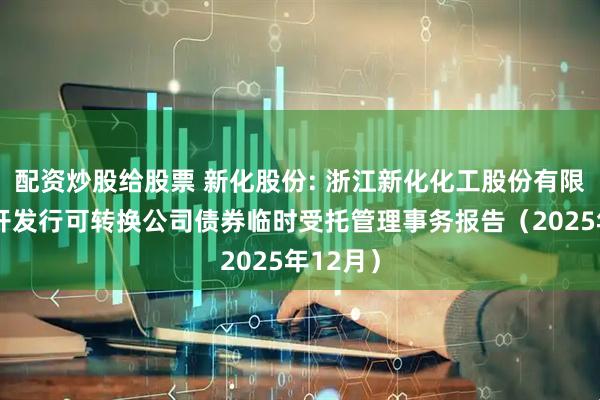 配资炒股给股票 新化股份: 浙江新化化工股份有限公司公开发行可转换公司债券临时受托管理事务报告（2025年12月）