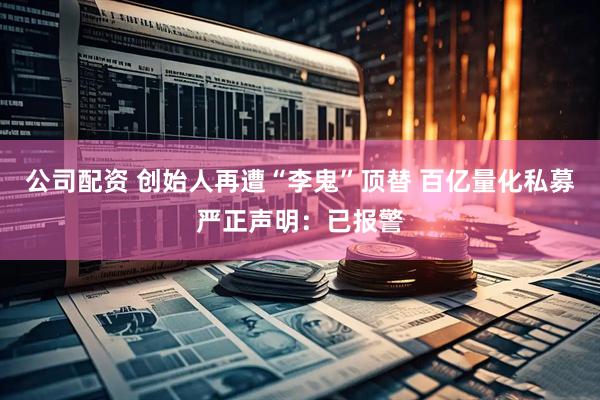 公司配资 创始人再遭“李鬼”顶替 百亿量化私募严正声明：已报警