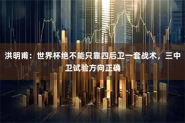 洪明甫：世界杯绝不能只靠四后卫一套战术，三中卫试验方向正确