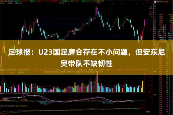 足球报:U23国足磨合存在不小问题,但安东尼奥带队不缺韧性