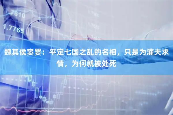 魏其侯窦婴：平定七国之乱的名相，只是为灌夫求情，为何就被处死