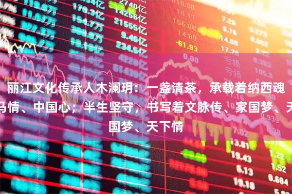 丽江文化传承人木澜玥:一盏清茶,承载着纳西魂、茶马情、中国心;半生坚守,书写着文脉传、家国梦、天下情