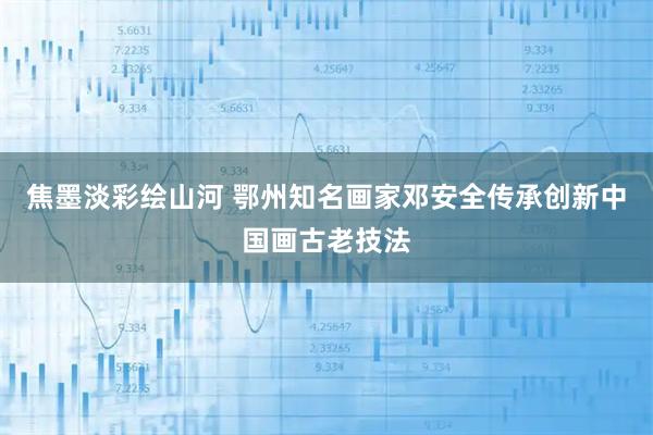 焦墨淡彩绘山河 鄂州知名画家邓安全传承创新中国画古老技法