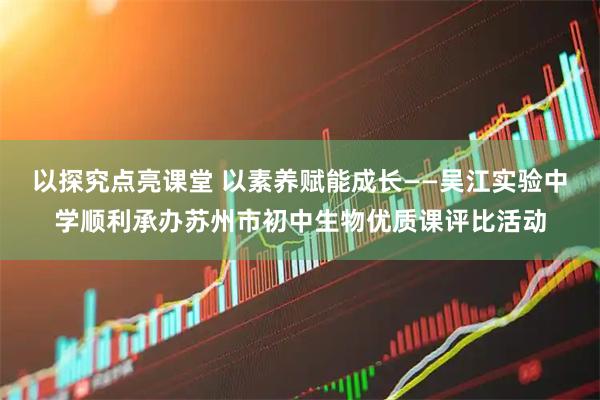 以探究点亮课堂 以素养赋能成长——吴江实验中学顺利承办苏州市初中生物优质课评比活动