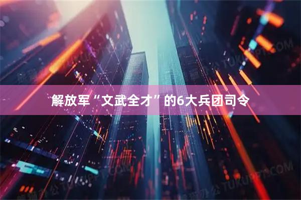 解放军“文武全才”的6大兵团司令