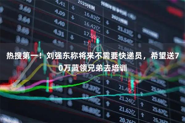 热搜第一！刘强东称将来不需要快递员，希望送70万蓝领兄弟去培训