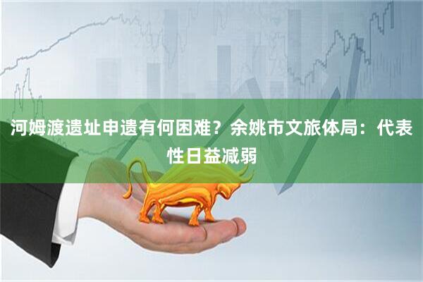 河姆渡遗址申遗有何困难？余姚市文旅体局：代表性日益减弱