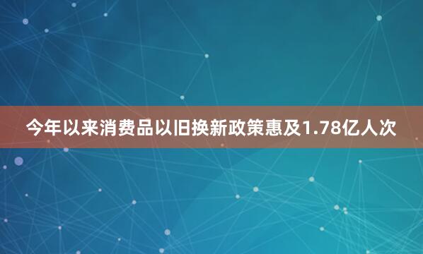 今年以来消费品以旧换新政策惠及1.78亿人次